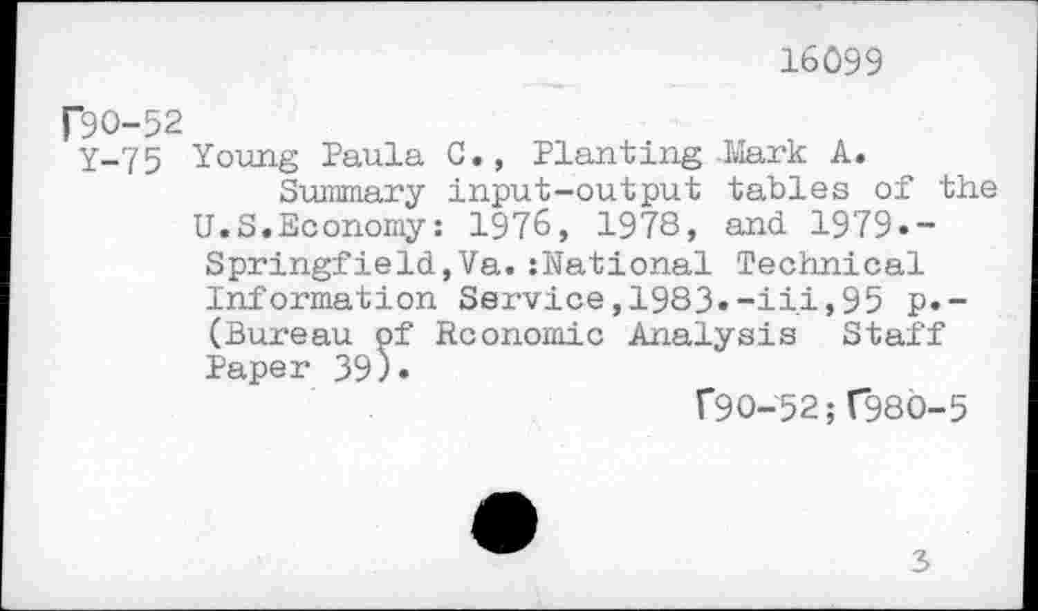 ﻿16099
P9O-52
Y-75 Young Paula C., Planting -Mark A.
Summary input-output tables of the U.S.Economy: 1976, 1978, and 1979»-
Springfield,Va.:National Technical Information Service, 1983»-ii.i, 95 p.-(Bureau of Economic Analysis Staff Paper 39)»
F9O-52; T98Ö-5
3